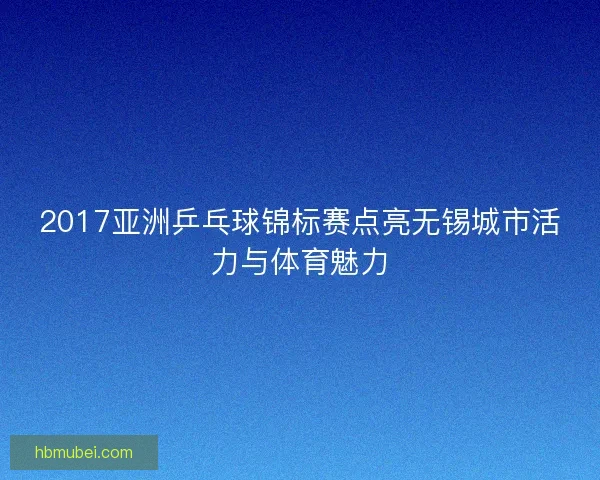 2017亚洲乒乓球锦标赛点亮无锡城市活力与体育魅力