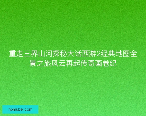 重走三界山河探秘大话西游2经典地图全景之旅风云再起传奇画卷纪