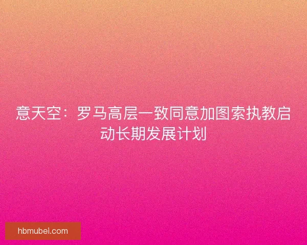 意天空:罗马高层一致同意加图索执教启动长期发展计划 意天空:罗马高层一致同意加图索执教启动长期发展计划