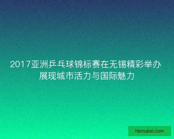 2017亚洲乒乓球锦标赛在无锡精彩举办 展现城市活力与国际魅力