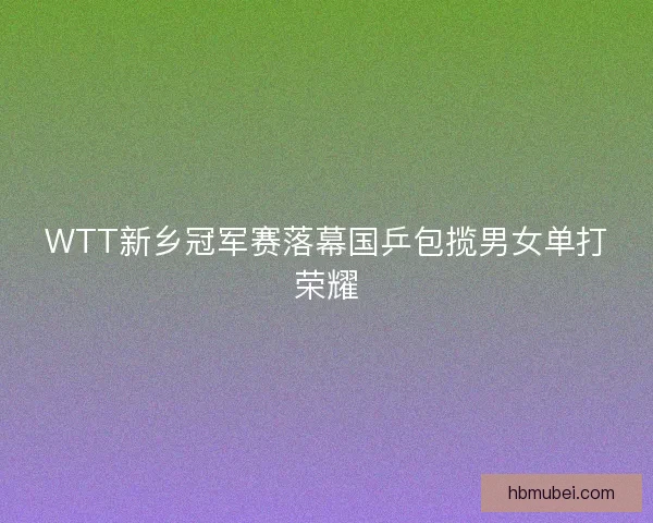 WTT新乡冠军赛落幕国乒包揽男女单打荣耀