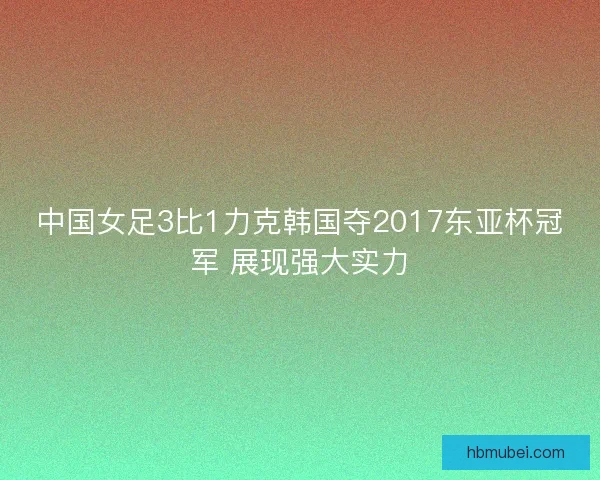 中国女足3比1力克韩国夺2017东亚杯冠军 展现强大实力 中国女足3比1力克韩国夺2017东亚杯冠军 展现强大实力