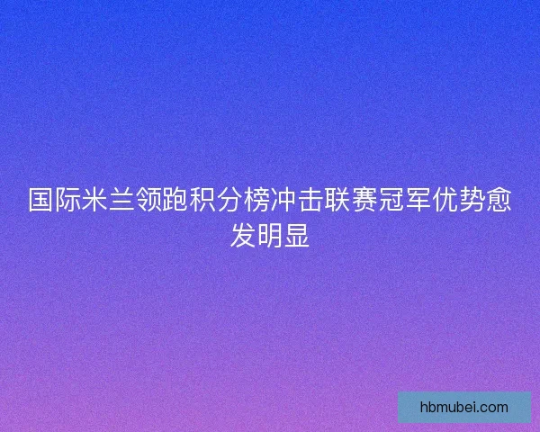 国际米兰领跑积分榜冲击联赛冠军优势愈发明显