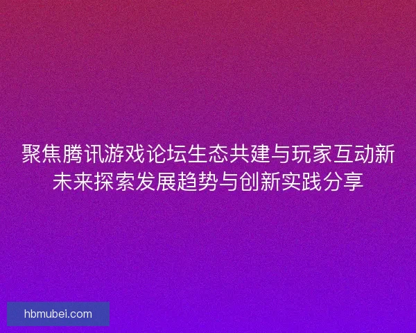 聚焦腾讯游戏论坛生态共建与玩家互动新未来探索发展趋势与创新实践分享