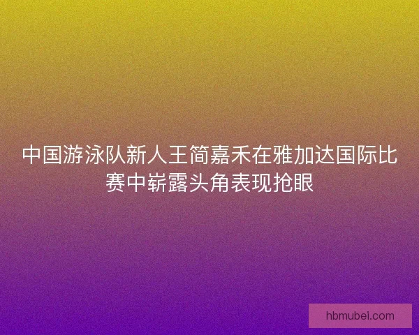 中国游泳队新人王简嘉禾在雅加达国际比赛中崭露头角表现抢眼