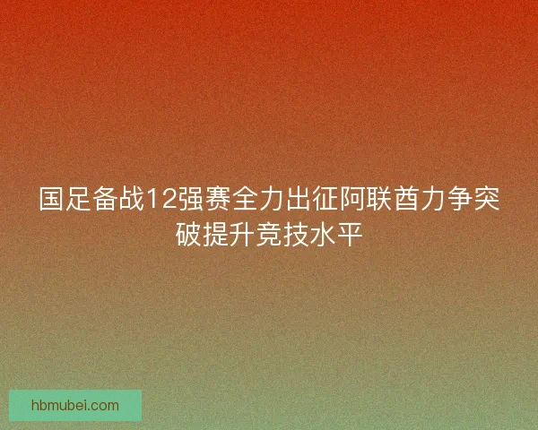 国足备战12强赛全力出征阿联酋力争突破提升竞技水平