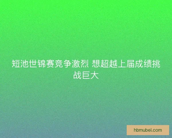 短池世锦赛竞争激烈 想超越上届成绩挑战巨大