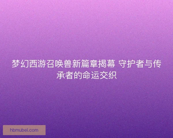 梦幻西游召唤兽新篇章揭幕 守护者与传承者的命运交织