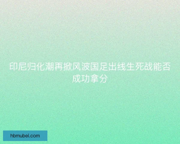 印尼归化潮再掀风波国足出线生死战能否成功拿分