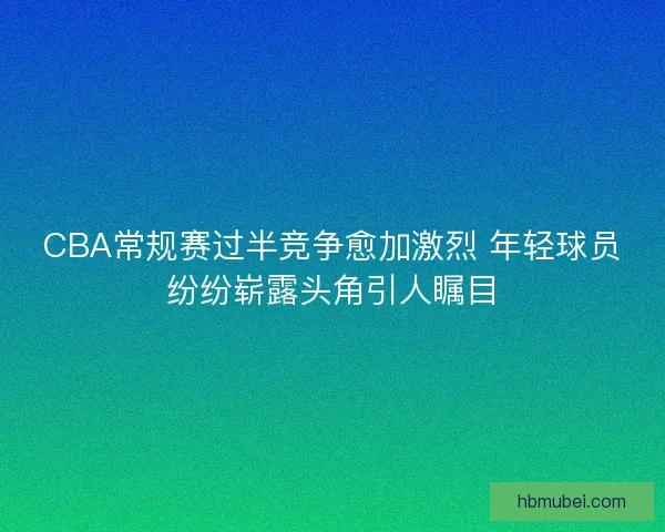 CBA常规赛过半竞争愈加激烈 年轻球员纷纷崭露头角引人瞩目